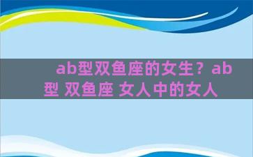 ab型双鱼座的女生？ab型 双鱼座 女人中的女人